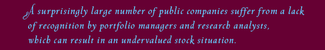A surprisingly large number of public companies suffer from a lack of recognition by portfolio managers and research analysts, which can result in an undervalued stock situation. 